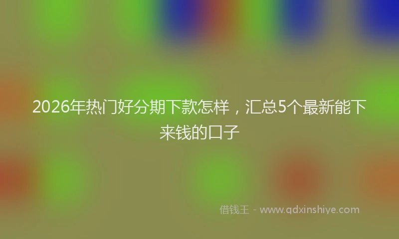 2026年热门好分期下款怎样，汇总5个最新能下来钱的口子