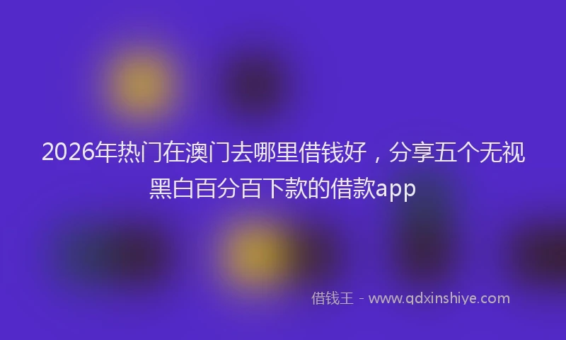 2026年热门在澳门去哪里借钱好，分享五个无视黑白百分百下款的借款app
