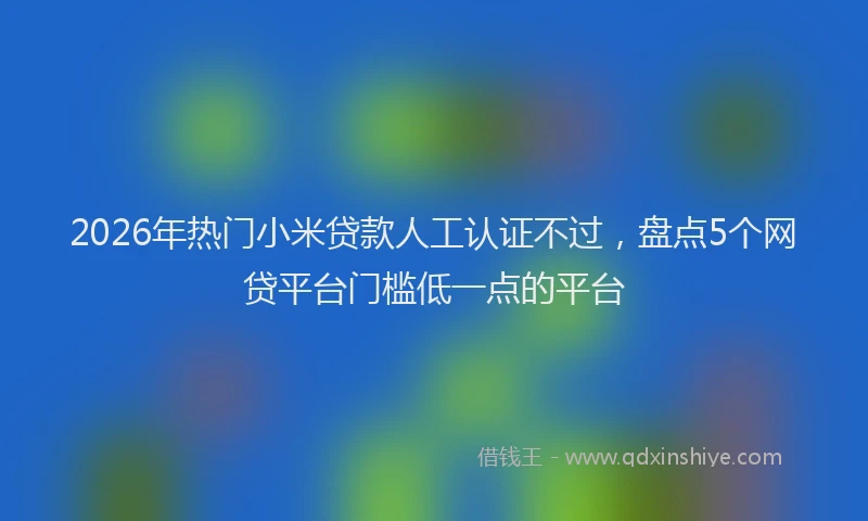2026年热门小米贷款人工认证不过，盘点5个网贷平台门槛低一点的平台