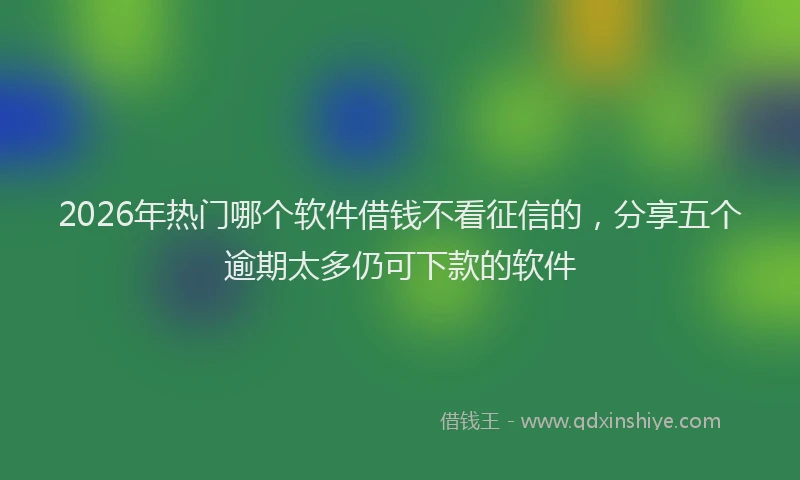 2026年热门哪个软件借钱不看征信的，分享五个逾期太多仍可下款的软件