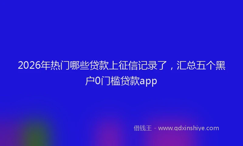 2026年热门哪些贷款上征信记录了，汇总五个黑户0门槛贷款app