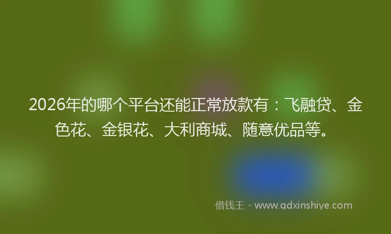 2026年的哪个平台还能正常放款有：飞融贷、金色花、金银花、大利商城、随意优品等。
