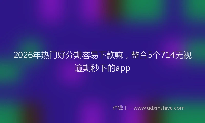 2026年热门好分期容易下款嘛，整合5个714无视逾期秒下的app