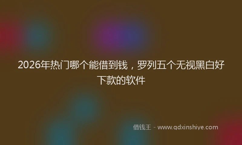 2026年热门哪个能借到钱，罗列五个无视黑白好下款的软件