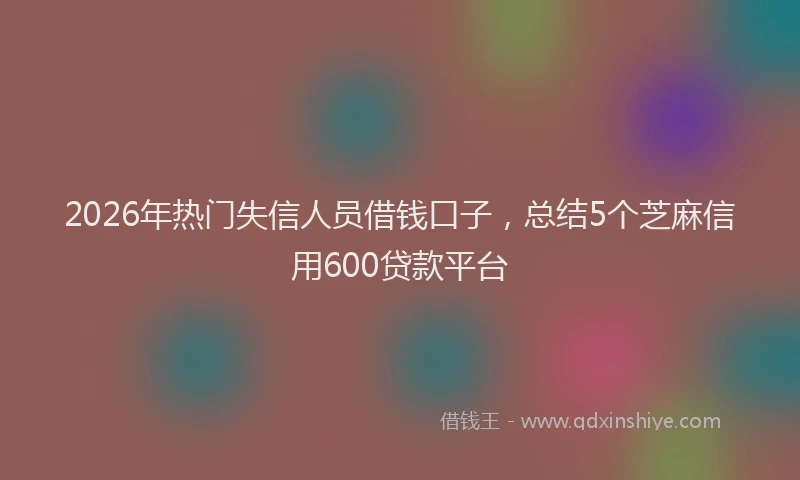 2026年热门失信人员借钱口子，总结5个芝麻信用600贷款平台