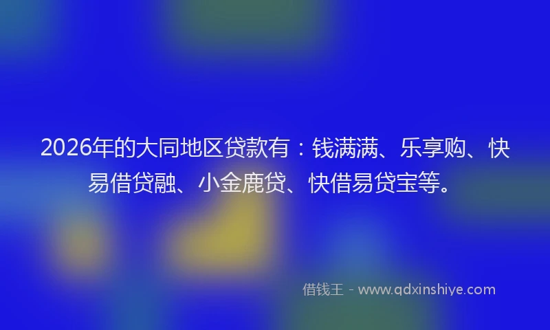 2026年的大同地区贷款有：钱满满、乐享购、快易借贷融、小金鹿贷、快借易贷宝等。