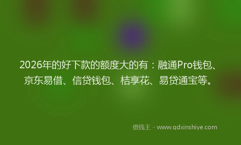 2026年的好下款的额度大的有：融通Pro钱包、京东易借、信贷钱包、桔享花、易贷通宝等。