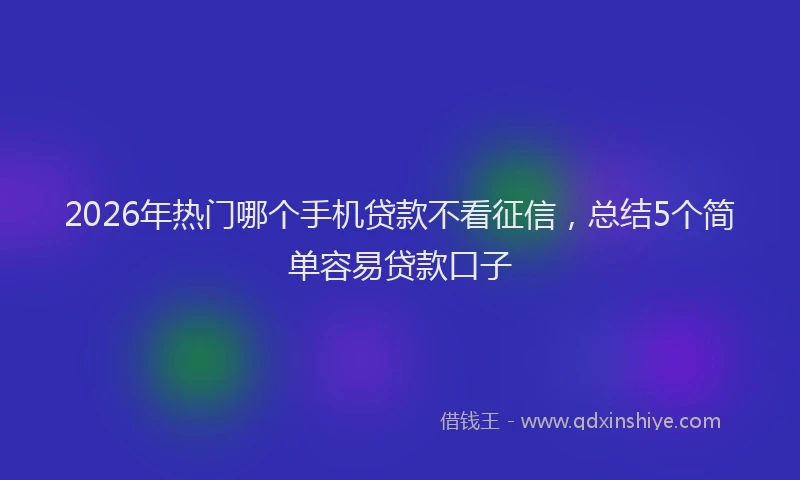 2026年热门哪个手机贷款不看征信，总结5个简单容易贷款口子