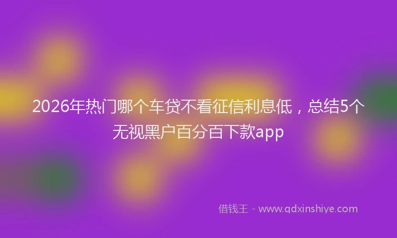 2026年热门哪个车贷不看征信利息低，总结5个无视黑户百分百下款app