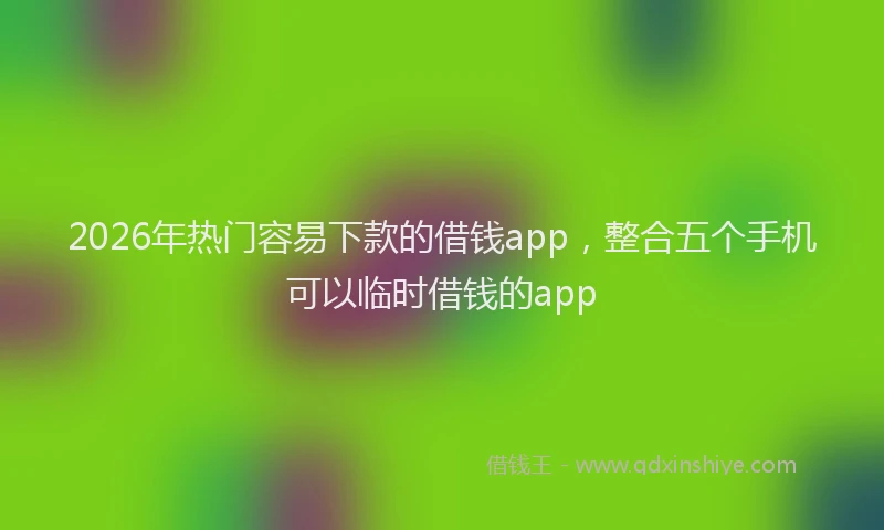 2026年热门容易下款的借钱app，整合五个手机可以临时借钱的app