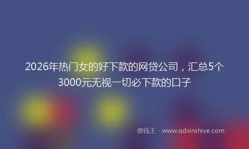 2026年热门女的好下款的网贷公司，汇总5个3000元无视一切必下款的口子