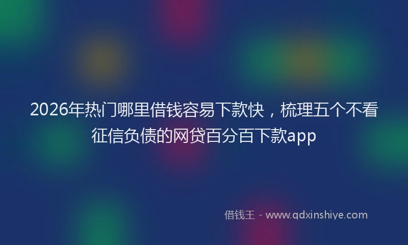 2026年热门哪里借钱容易下款快，梳理五个不看征信负债的网贷百分百下款app