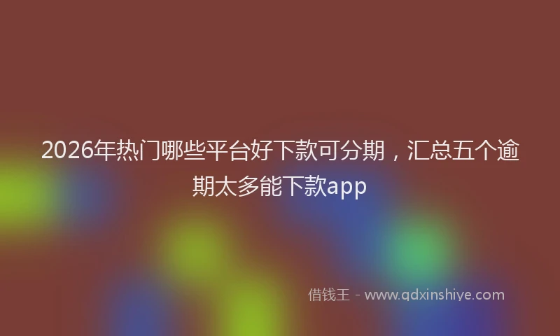 2026年热门哪些平台好下款可分期，汇总五个逾期太多能下款app