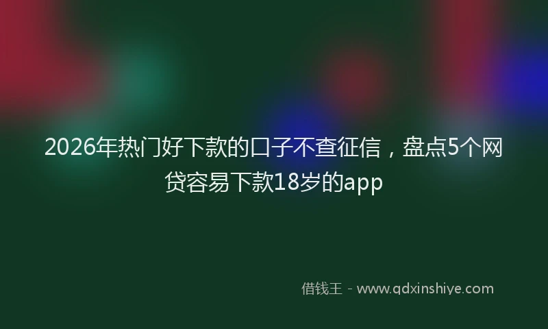 2026年热门好下款的口子不查征信，盘点5个网贷容易下款18岁的app