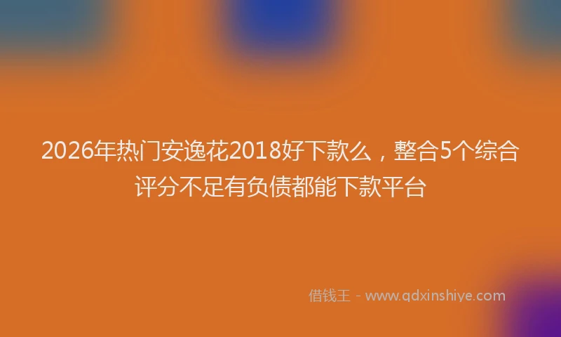 2026年热门安逸花2018好下款么，整合5个综合评分不足有负债都能下款平台