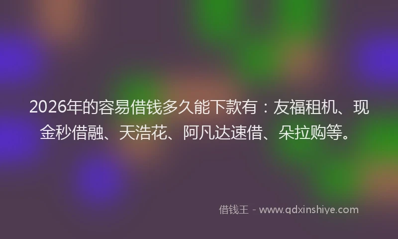 2026年的容易借钱多久能下款有：友福租机、现金秒借融、天浩花、阿凡达速借、朵拉购等。