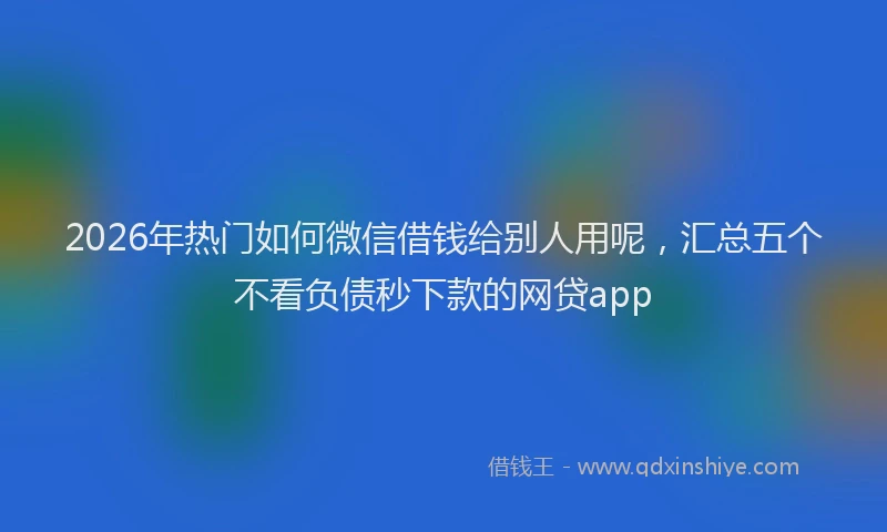 2026年热门如何微信借钱给别人用呢，汇总五个不看负债秒下款的网贷app