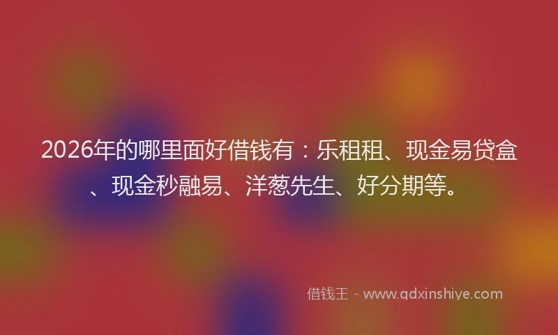 2026年的哪里面好借钱有：乐租租、现金易贷盒、现金秒融易、洋葱先生、好分期等。