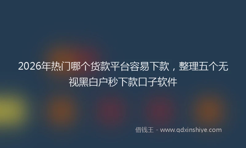 2026年热门哪个货款平台容易下款，整理五个无视黑白户秒下款口子软件
