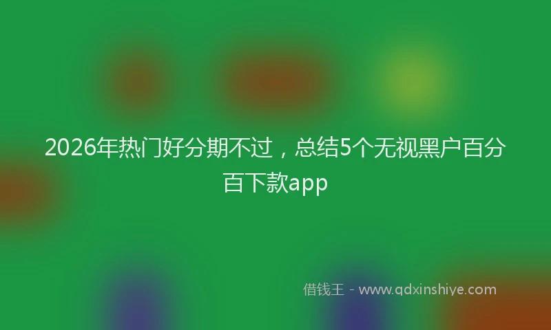 2026年热门好分期不过，总结5个无视黑户百分百下款app