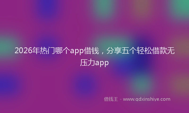 2026年热门哪个app借钱，分享五个轻松借款无压力app