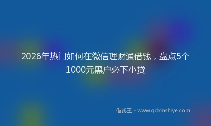 2026年热门如何在微信理财通借钱,盘点5个1000元黑户必下小贷