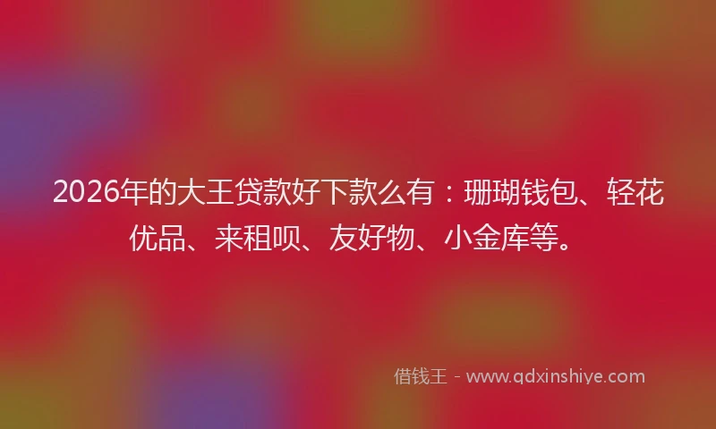 2026年的大王贷款好下款么有：珊瑚钱包、轻花优品、来租呗、友好物、小金库等。