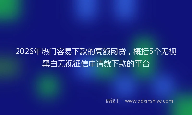 2026年热门容易下款的高额网贷，概括5个无视黑白无视征信申请就下款的平台