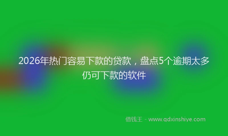 2026年热门容易下款的贷款,盘点5个逾期太多仍可下款的软件
