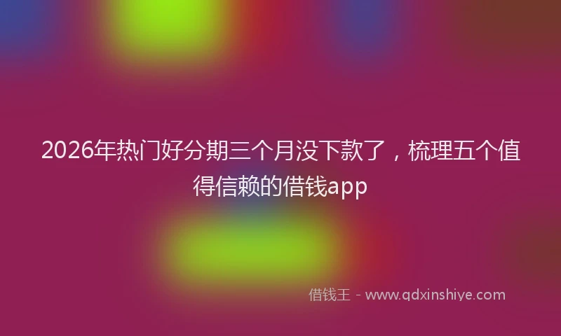 2026年热门好分期三个月没下款了，梳理五个值得信赖的借钱app