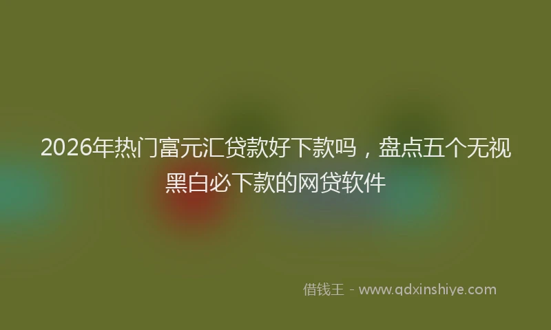 2026年热门富元汇贷款好下款吗,盘点五个无视黑白必下款的网贷软件