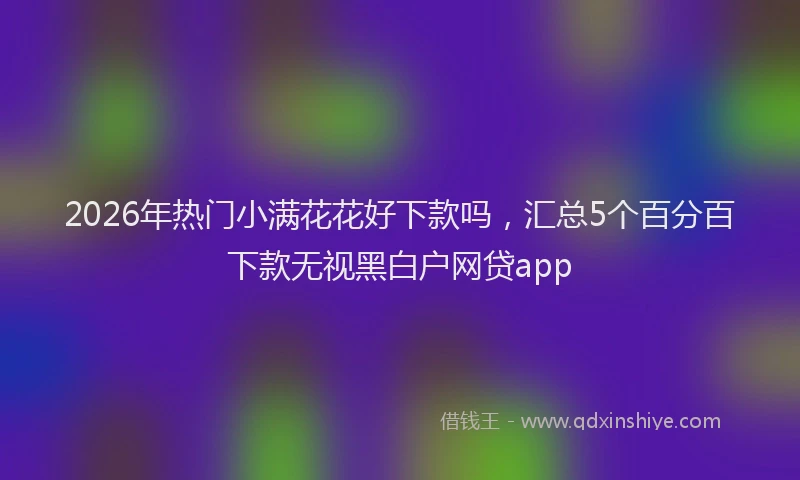2026年热门小满花花好下款吗，汇总5个百分百下款无视黑白户网贷app