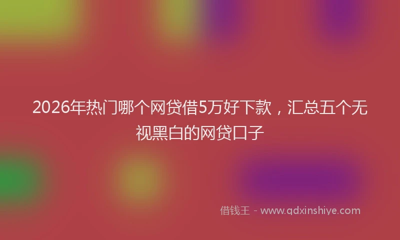 2026年热门哪个网贷借5万好下款，汇总五个无视黑白的网贷口子