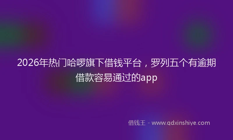 2026年热门哈啰旗下借钱平台，罗列五个有逾期借款容易通过的app