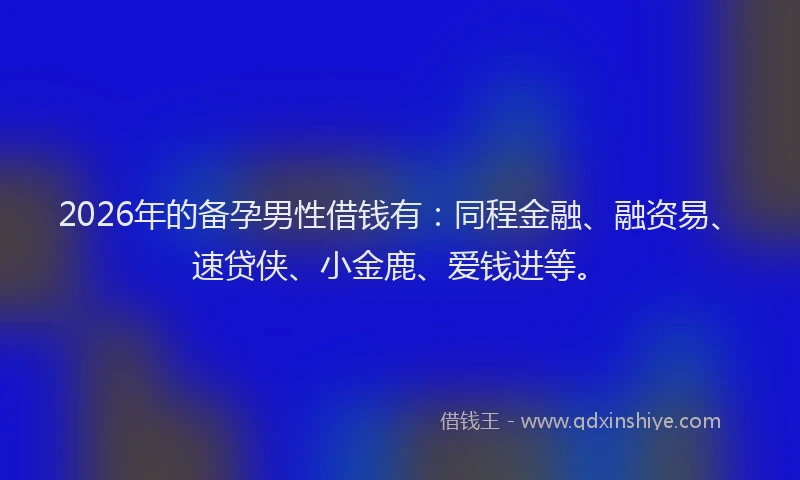 2026年的备孕男性借钱有：同程金融、融资易、速贷侠、小金鹿、爱钱进等。