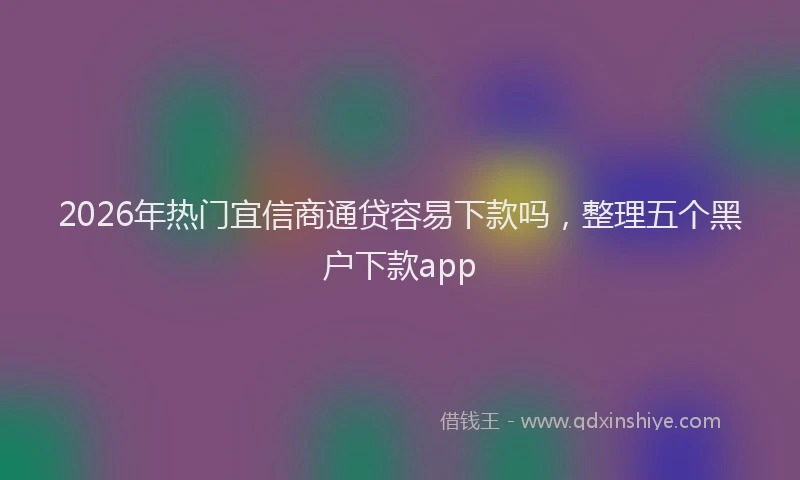 2026年热门宜信商通贷容易下款吗，整理五个黑户下款app