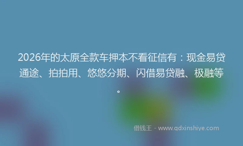 2026年的太原全款车押本不看征信有：现金易贷通途、拍拍用、悠悠分期、闪借易贷融、极融等。