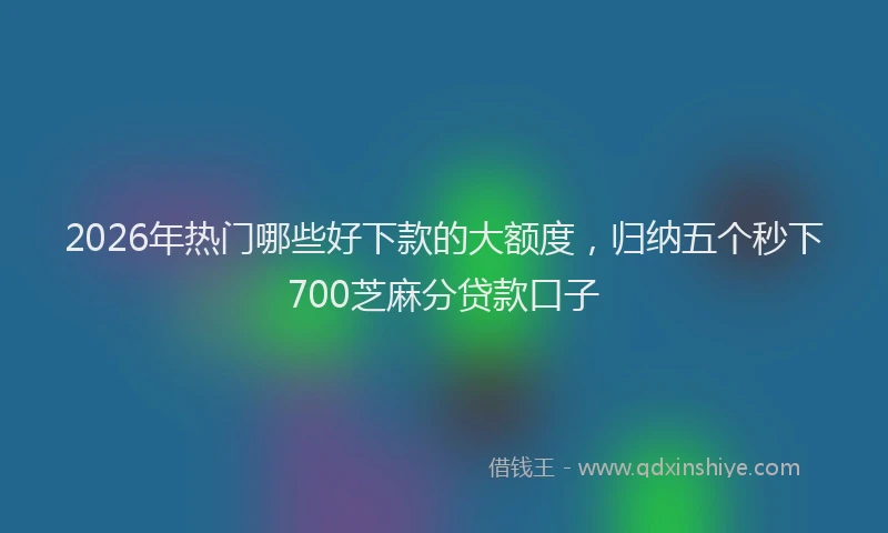 2026年热门哪些好下款的大额度，归纳五个秒下700芝麻分贷款口子