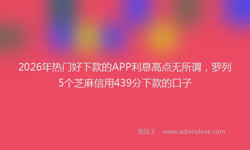 2026年热门好下款的APP利息高点无所谓，罗列5个芝麻信用439分下款的口子