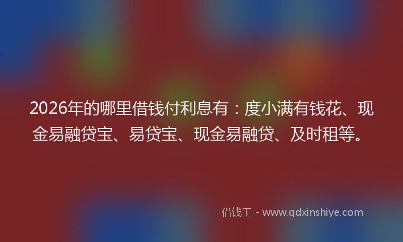 2026年的哪里借钱付利息有：度小满有钱花、现金易融贷宝、易贷宝、现金易融贷、及时租等。