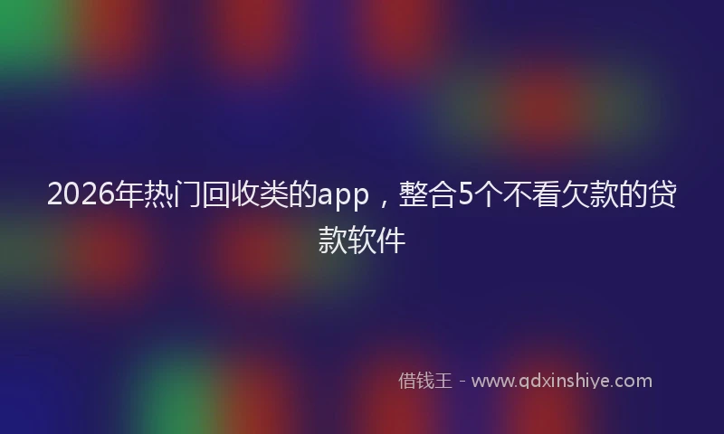 2026年热门回收类的app，整合5个不看欠款的贷款软件