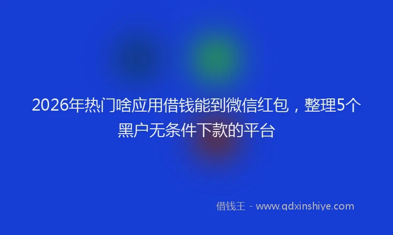 2026年热门啥应用借钱能到微信红包，整理5个黑户无条件下款的平台