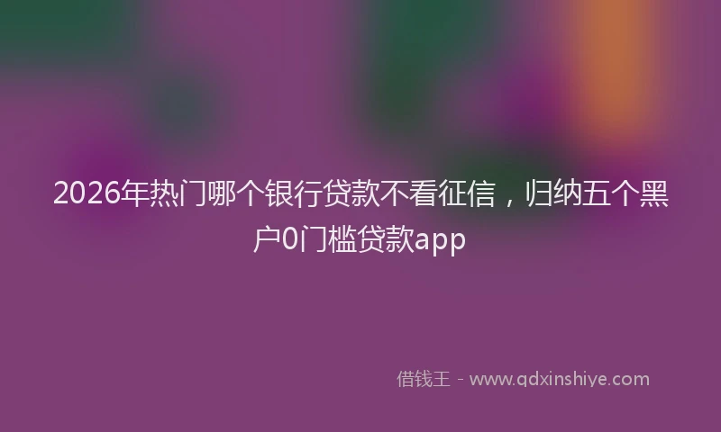 2026年热门哪个银行贷款不看征信，归纳五个黑户0门槛贷款app