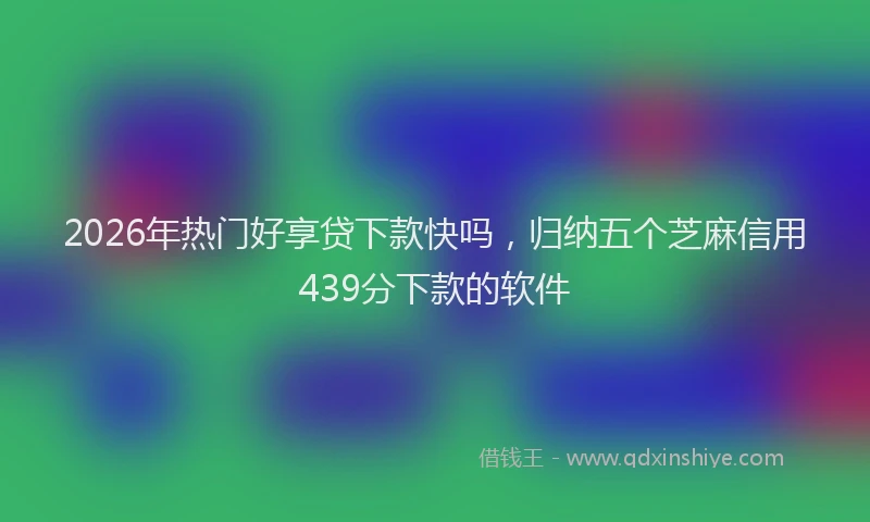 2026年热门好享贷下款快吗，归纳五个芝麻信用439分下款的软件