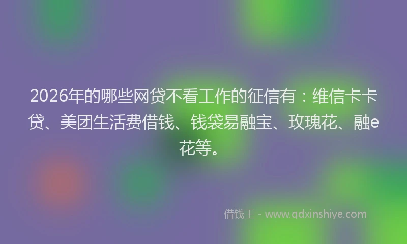 2026年的哪些网贷不看工作的征信有：维信卡卡贷、美团生活费借钱、钱袋易融宝、玫瑰花、融e花等。