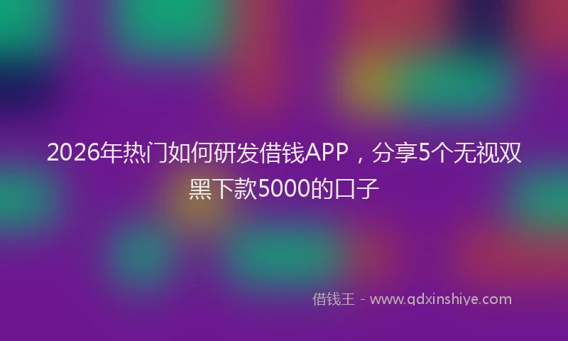 2026年热门如何研发借钱APP，分享5个无视双黑下款5000的口子