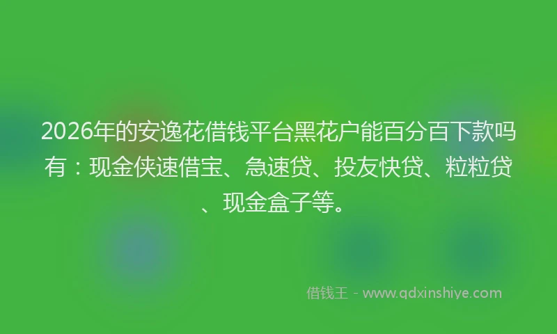 2026年的安逸花借钱平台黑花户能百分百下款吗有：现金侠速借宝、急速贷、投友快贷、粒粒贷、现金盒子等。