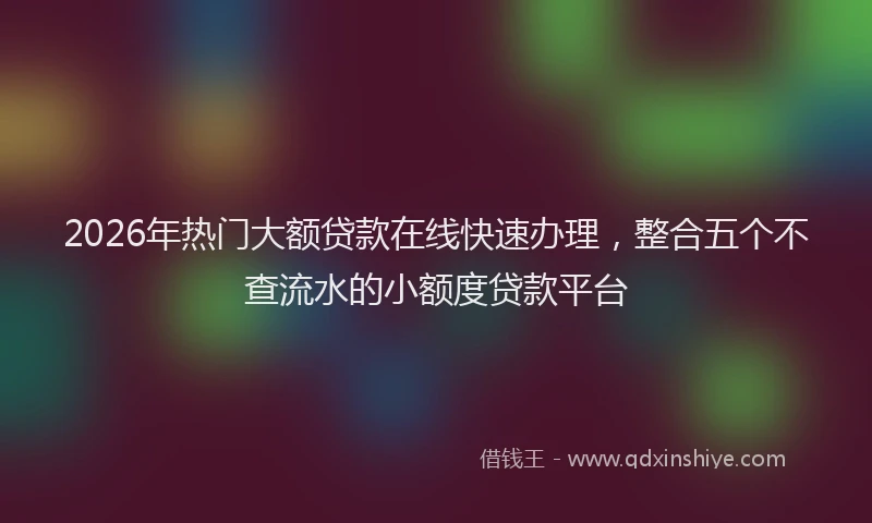 2026年热门大额贷款在线快速办理，整合五个不查流水的小额度贷款平台