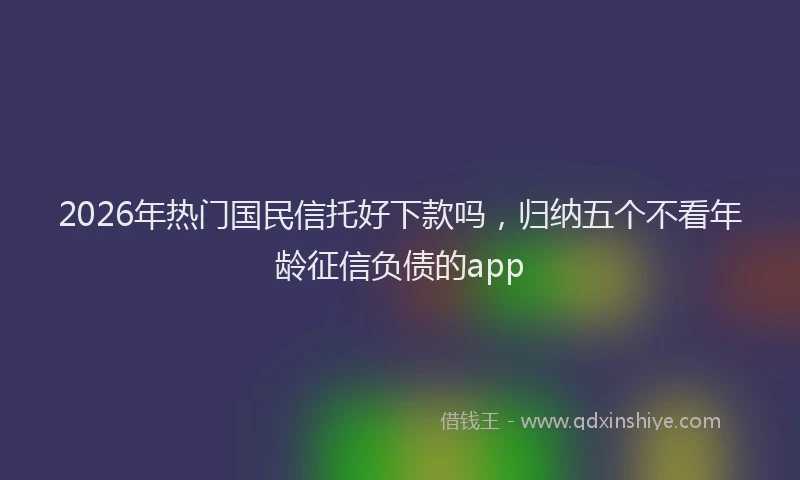 2026年热门国民信托好下款吗，归纳五个不看年龄征信负债的app