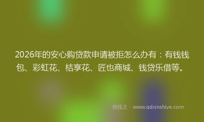 2026年的安心购贷款申请被拒怎么办有：有钱钱包、彩虹花、桔享花、匠也商城、钱贷乐借等。